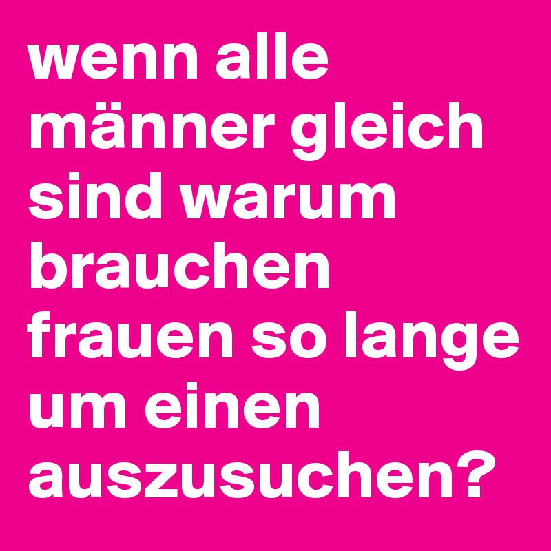 wenn alle männer gleich sind warum brauchen frauen so lange um einen auszusuchen?