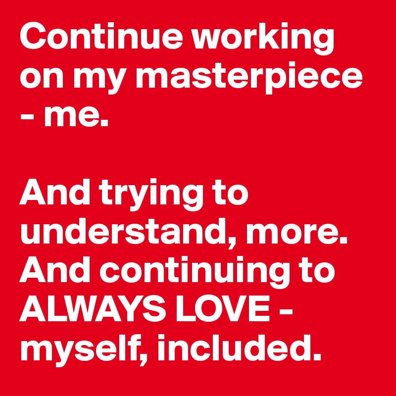 Continue working on my masterpiece - me. 

And trying to understand, more. And continuing to 
ALWAYS LOVE - myself, included.