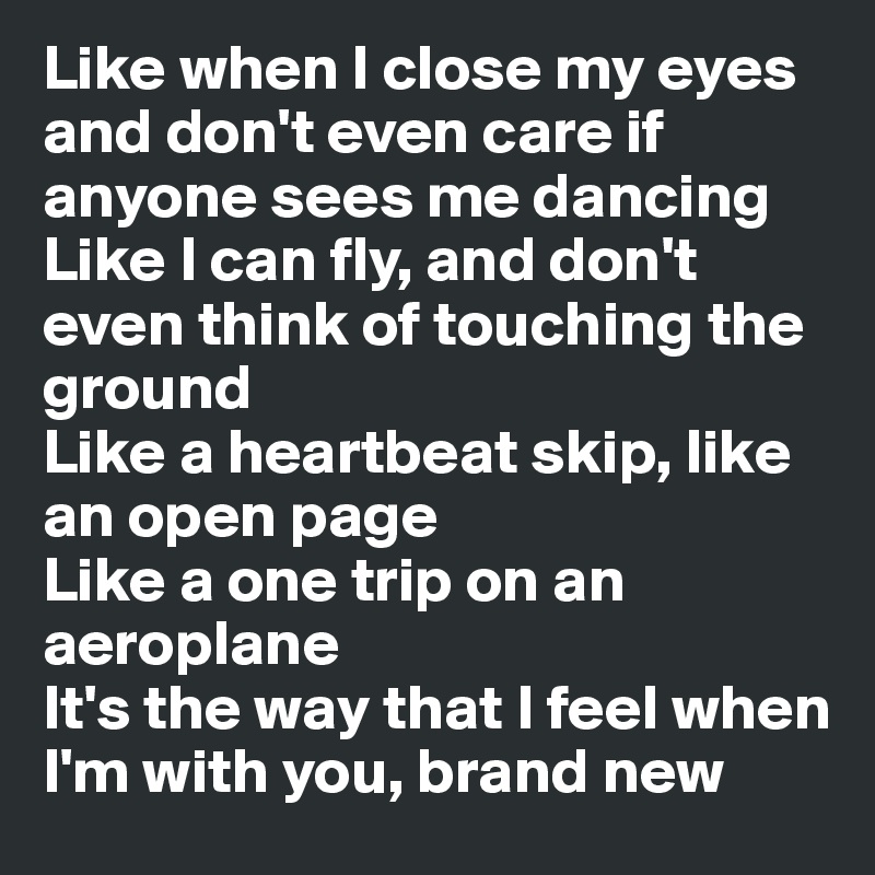 Like when I close my eyes and don't even care if anyone sees me dancing
Like I can fly, and don't even think of touching the ground
Like a heartbeat skip, like an open page
Like a one trip on an aeroplane
It's the way that I feel when I'm with you, brand new