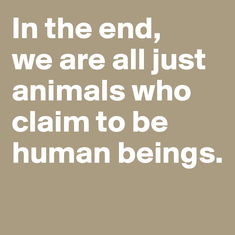 In the end, 
we are all just animals who claim to be human beings. 

