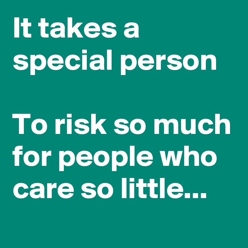 It takes a special person 

To risk so much for people who care so little...