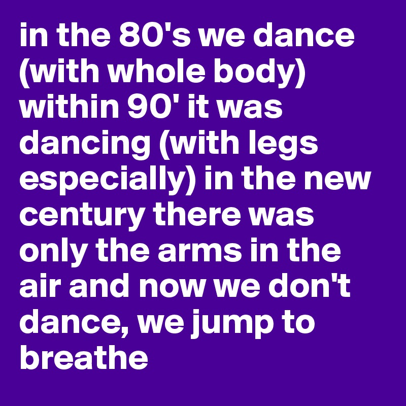in the 80's we dance  (with whole body) within 90' it was dancing (with legs especially) in the new century there was only the arms in the air and now we don't dance, we jump to breathe