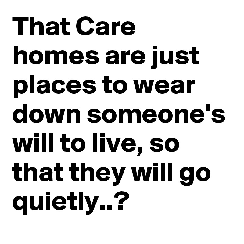 That Care homes are just places to wear down someone's will to live, so that they will go quietly..? 