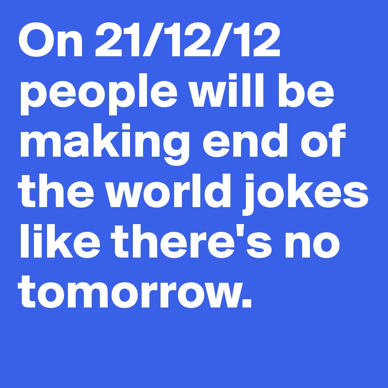 On 21/12/12 people will be making end of the world jokes like there's no tomorrow.