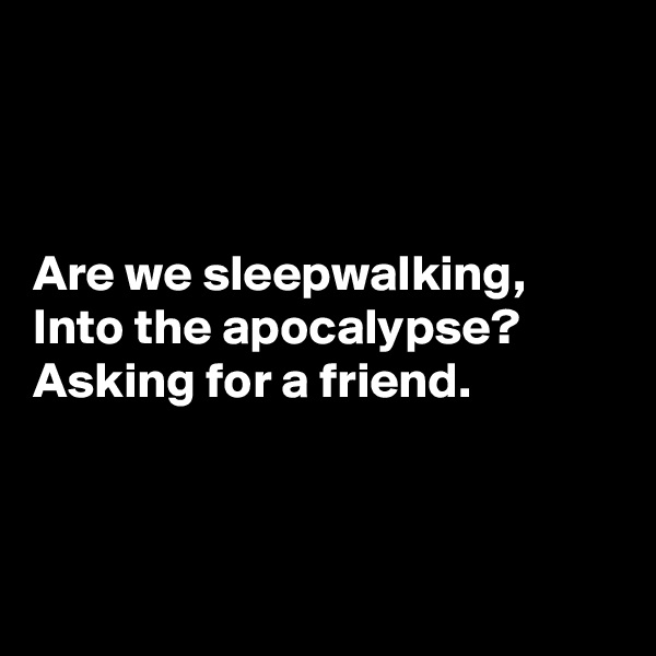 



Are we sleepwalking,
Into the apocalypse?
Asking for a friend.



