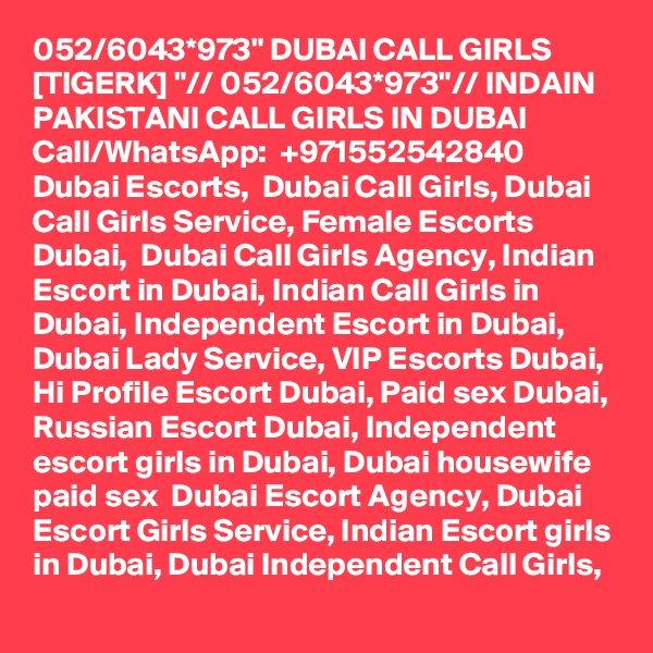 052/6043*973" DUBAI CALL GIRLS [TIGERK] "// 052/6043*973"// INDAIN PAKISTANI CALL GIRLS IN DUBAI Call/WhatsApp:  +971552542840 
Dubai Escorts,  Dubai Call Girls, Dubai Call Girls Service, Female Escorts Dubai,  Dubai Call Girls Agency, Indian Escort in Dubai, Indian Call Girls in Dubai, Independent Escort in Dubai, Dubai Lady Service, VIP Escorts Dubai, Hi Profile Escort Dubai, Paid sex Dubai, Russian Escort Dubai, Independent escort girls in Dubai, Dubai housewife paid sex  Dubai Escort Agency, Dubai Escort Girls Service, Indian Escort girls in Dubai, Dubai Independent Call Girls, 