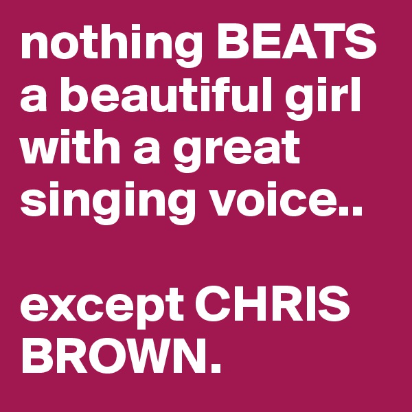 nothing BEATS a beautiful girl with a great singing voice..

except CHRIS BROWN. 