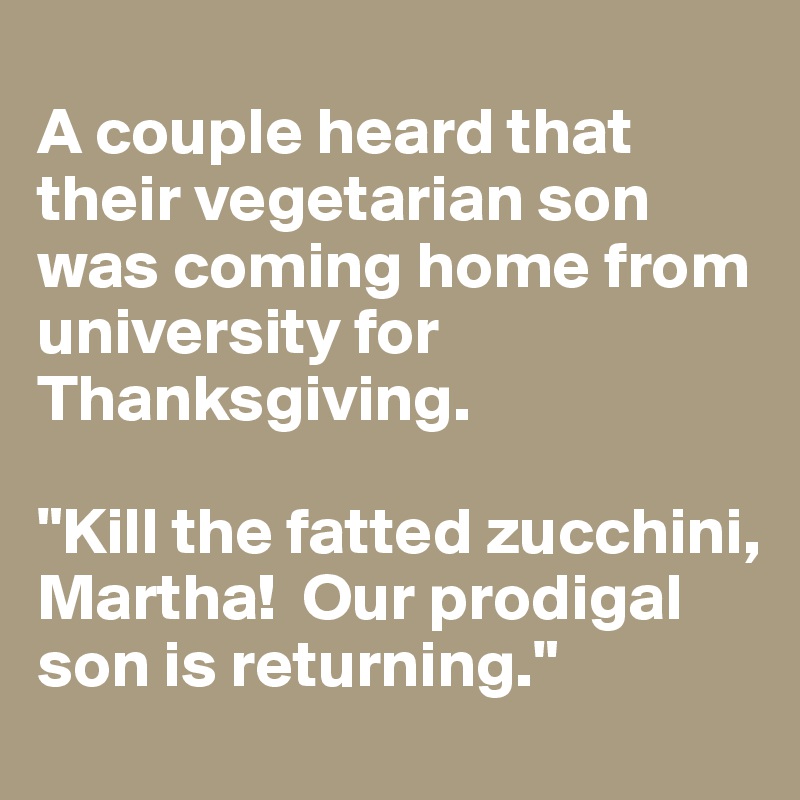
A couple heard that their vegetarian son was coming home from university for Thanksgiving.

"Kill the fatted zucchini, Martha!  Our prodigal son is returning."