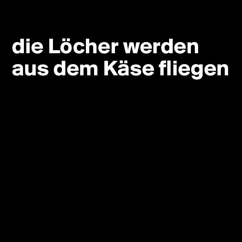 
die Löcher werden aus dem Käse fliegen





