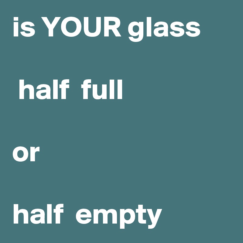 is YOUR glass

 half  full 

or

half  empty