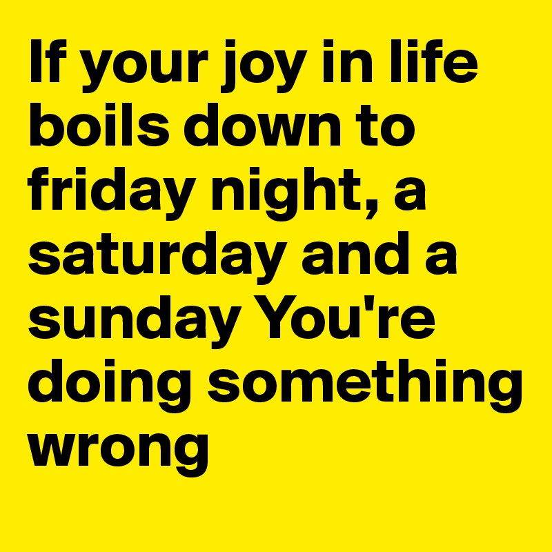 If your joy in life boils down to friday night, a saturday and a sunday You're doing something wrong