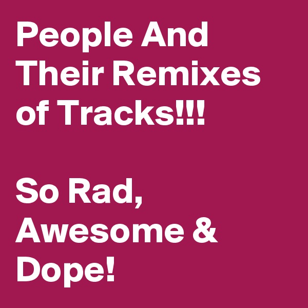 People And Their Remixes of Tracks!!!

So Rad, Awesome & Dope!