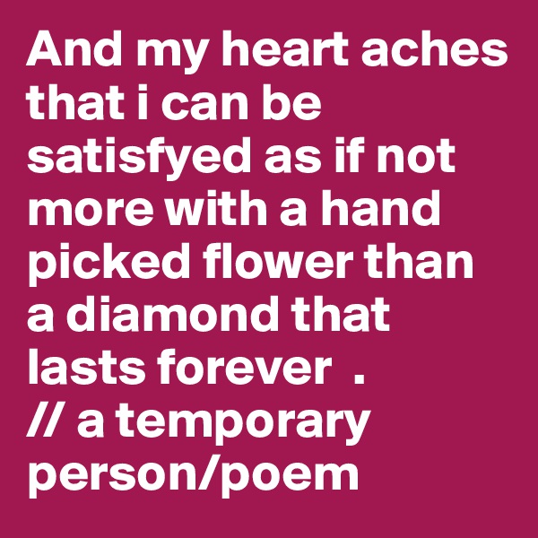 And my heart aches that i can be satisfyed as if not more with a hand picked flower than a diamond that lasts forever  .                   // a temporary person/poem 