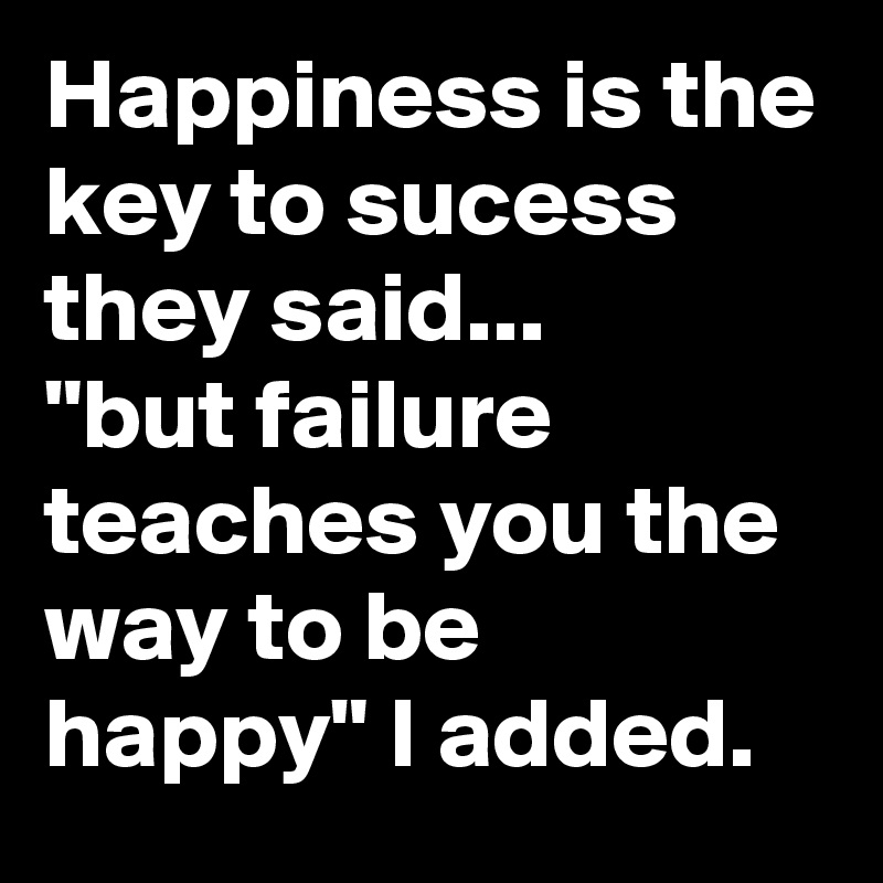 Happiness is the key to sucess they said...
"but failure teaches you the way to be happy" I added.