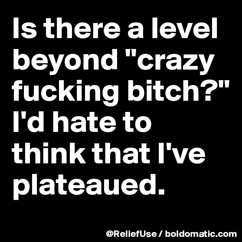 Is there a level beyond "crazy fucking bitch?"           I'd hate to think that I've plateaued. 