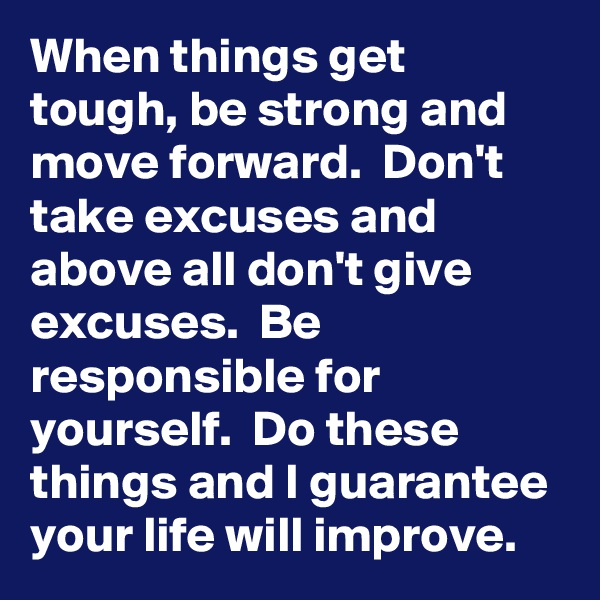 When things get tough, be strong and move forward.  Don't take excuses and above all don't give excuses.  Be responsible for  yourself.  Do these things and I guarantee your life will improve.  