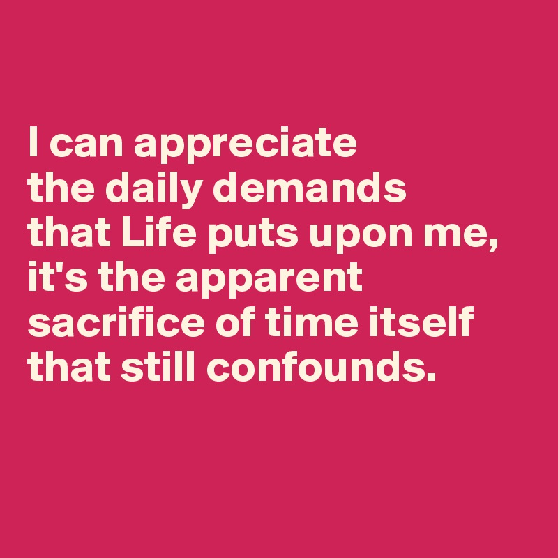 

I can appreciate 
the daily demands 
that Life puts upon me, it's the apparent sacrifice of time itself that still confounds.


