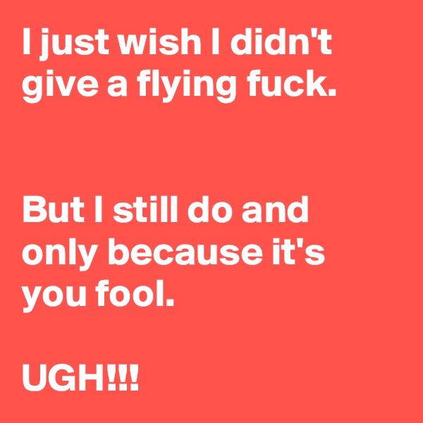 I just wish I didn't give a flying fuck.


But I still do and only because it's you fool.

UGH!!!