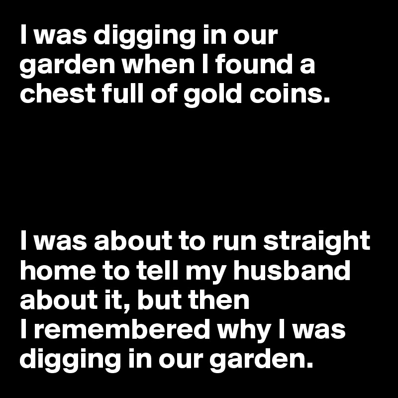 I was digging in our garden when I found a chest full of gold coins.




I was about to run straight home to tell my husband about it, but then
I remembered why I was digging in our garden.