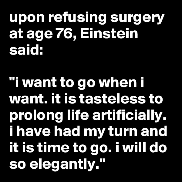 upon refusing surgery at age 76, Einstein said:  

"i want to go when i want. it is tasteless to prolong life artificially. i have had my turn and it is time to go. i will do so elegantly."