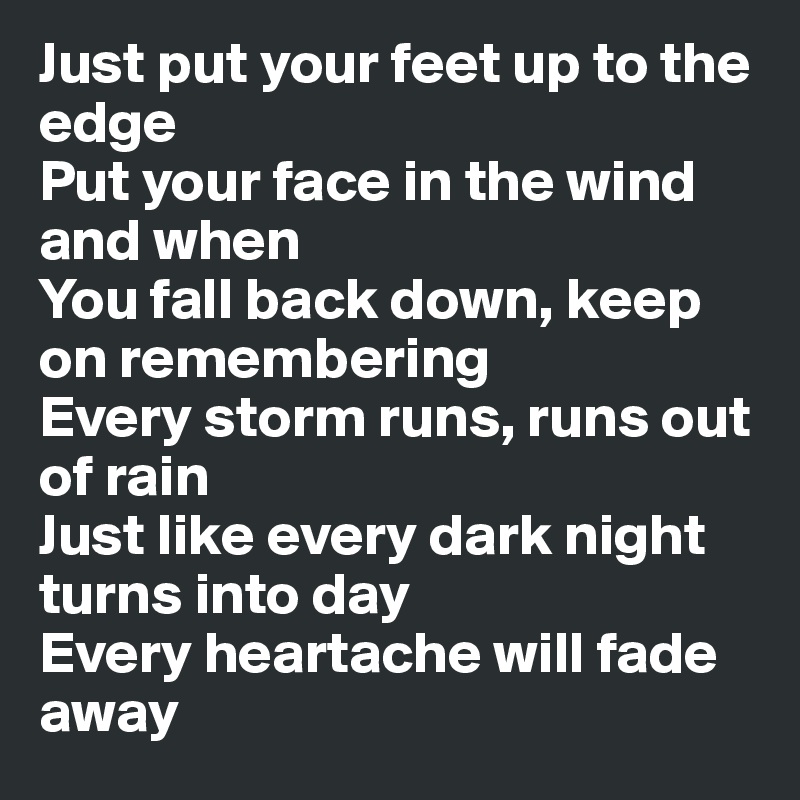 Just put your feet up to the edge
Put your face in the wind and when
You fall back down, keep on remembering
Every storm runs, runs out of rain
Just like every dark night turns into day
Every heartache will fade away