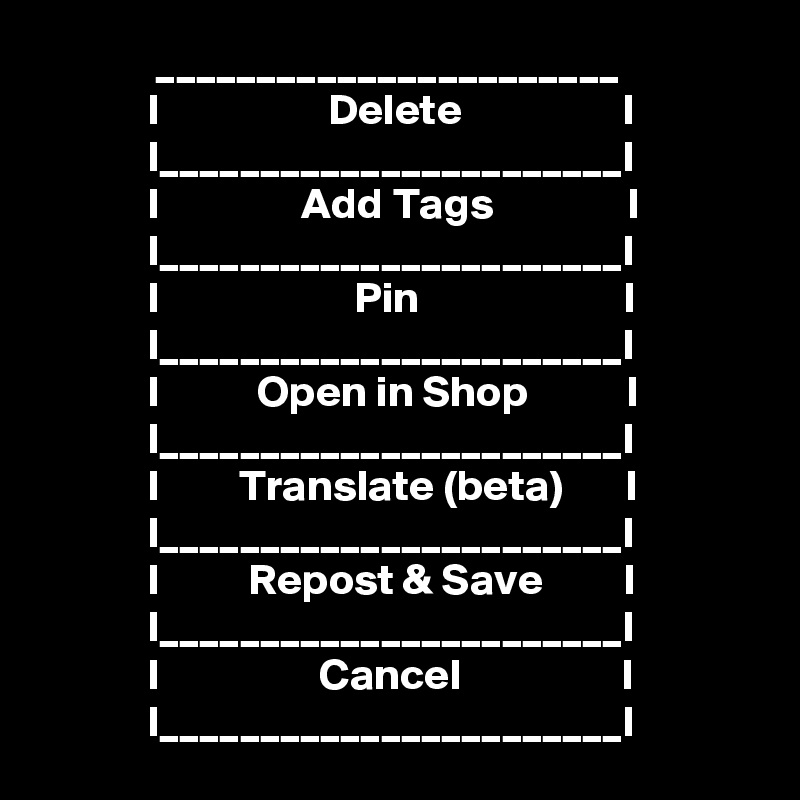              _______________________
            I                   Delete                  I
            I_______________________I
            I                Add Tags               I
            I_______________________I
            I                      Pin                       I
            I_______________________I
            I           Open in Shop           I
            I_______________________I
            I         Translate (beta)       I
            I_______________________I
            I          Repost & Save         I
            I_______________________I
            I                  Cancel                  I
            I_______________________I