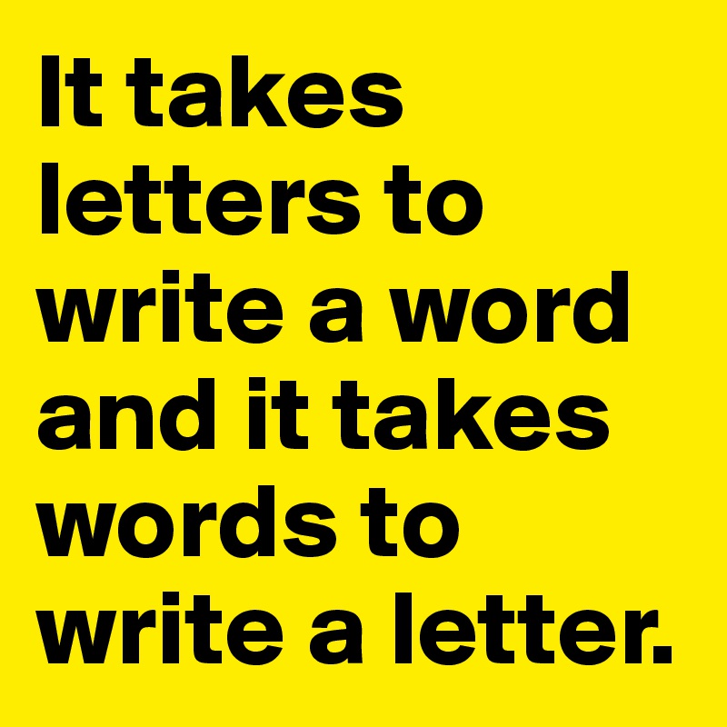 It takes letters to write a word and it takes words to write a letter.   