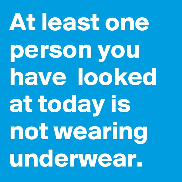 At least one person you have  looked at today is not wearing underwear.