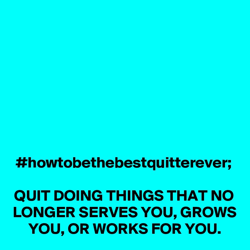 #howtobethebestquitterever;

QUIT DOING THINGS THAT NO LONGER SERVES YOU, GROWS YOU, OR WORKS FOR YOU.