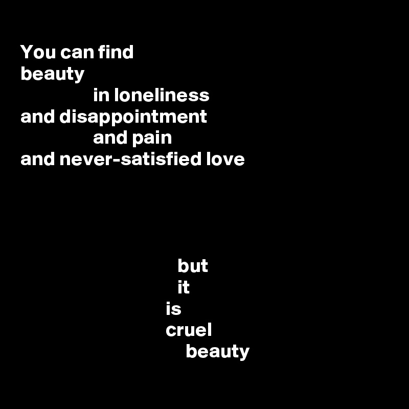 
You can find
beauty
                  in loneliness
and disappointment
                  and pain
and never-satisfied love




                                       but
                                       it
                                    is
                                    cruel
                                         beauty
