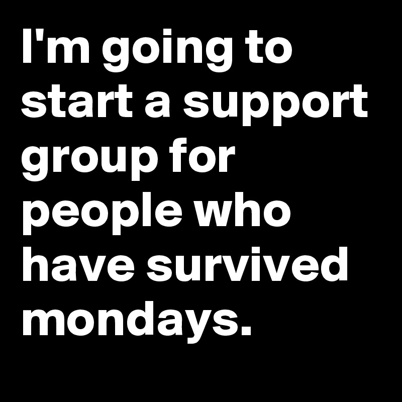 I'm going to start a support group for people who have survived mondays.