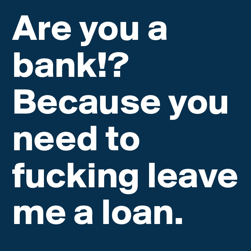 Are you a bank!? 
Because you need to fucking leave me a loan.