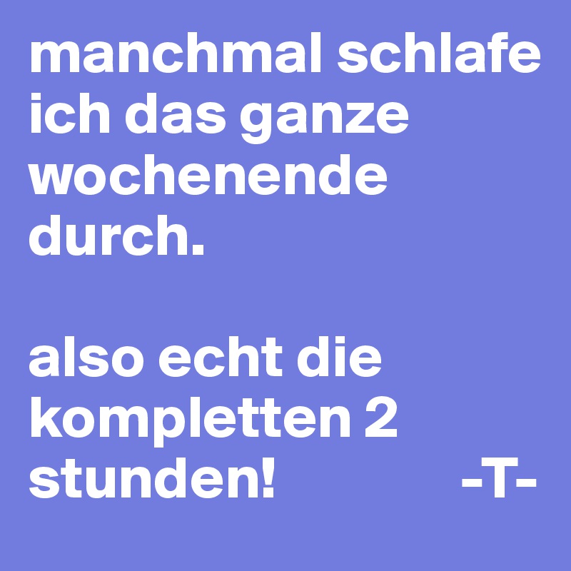 manchmal schlafe ich das ganze wochenende durch. 

also echt die kompletten 2 stunden!               -T-