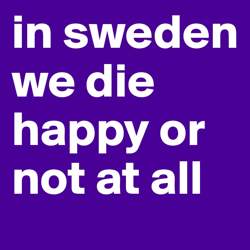 in sweden we die happy or not at all