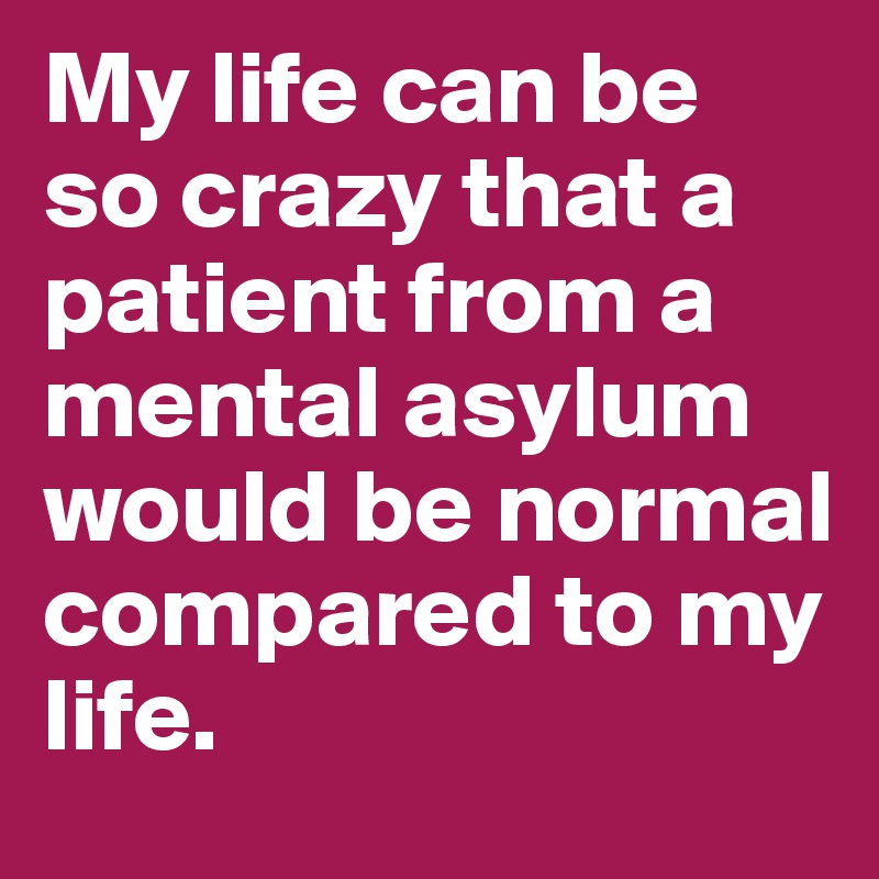 My life can be so crazy that a patient from a mental asylum would be normal compared to my life.