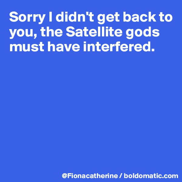 Sorry I didn't get back to you, the Satellite gods
must have interfered.







