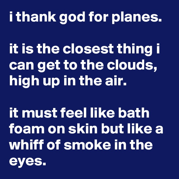 i thank god for planes.

it is the closest thing i can get to the clouds, high up in the air.

it must feel like bath foam on skin but like a whiff of smoke in the eyes.