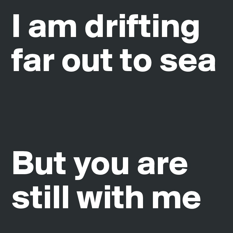 I am drifting far out to sea 


But you are still with me