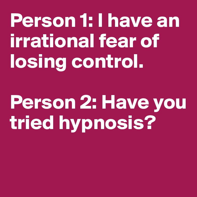 Person 1: I have an irrational fear of losing control.

Person 2: Have you tried hypnosis?


