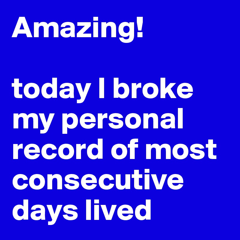 Amazing!

today I broke my personal record of most consecutive days lived