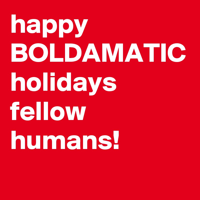 happy
BOLDAMATIC 
holidays 
fellow  humans! 