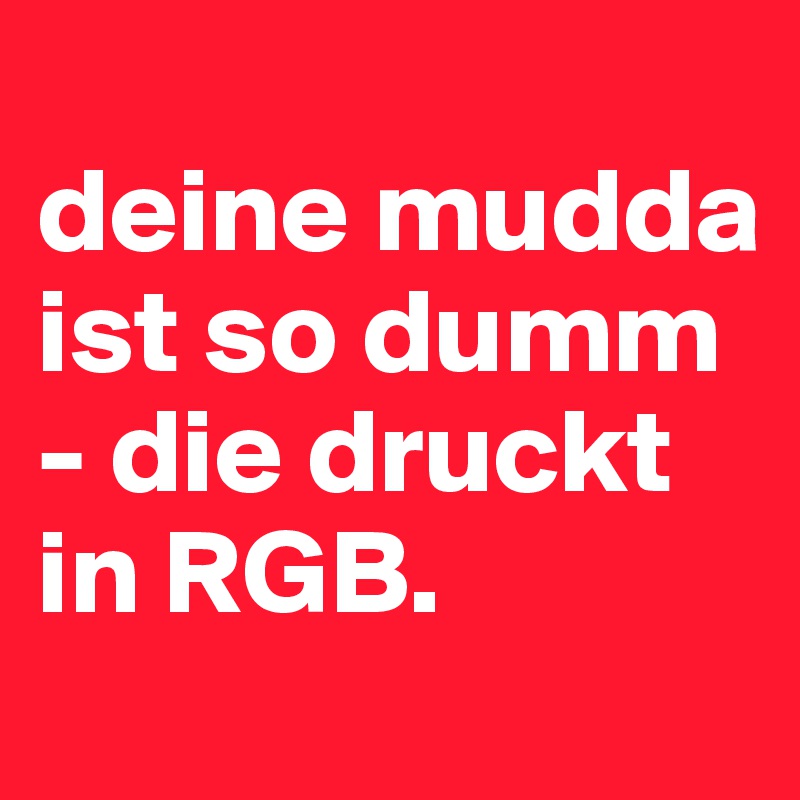 
deine mudda ist so dumm - die druckt in RGB.