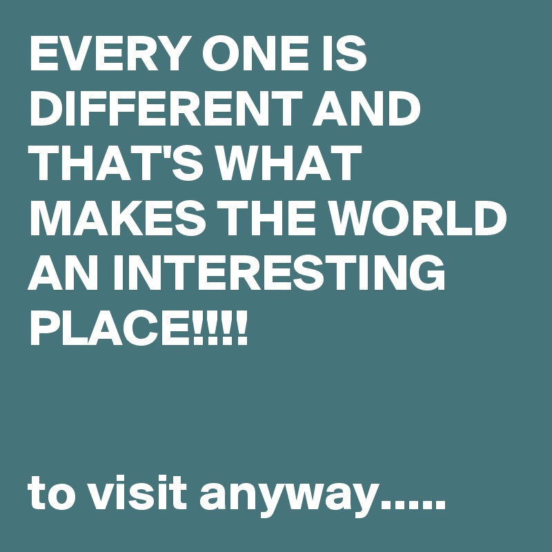 EVERY ONE IS DIFFERENT AND THAT'S WHAT MAKES THE WORLD AN INTERESTING PLACE!!!!


to visit anyway.....