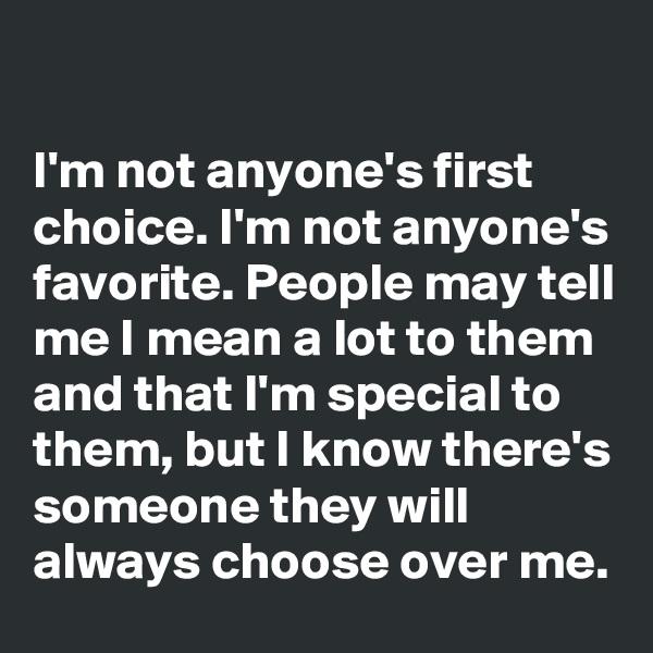 

I'm not anyone's first choice. I'm not anyone's favorite. People may tell me I mean a lot to them and that I'm special to them, but I know there's someone they will always choose over me.
