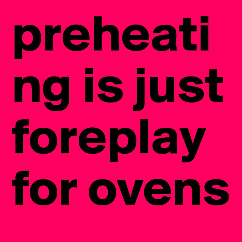 preheating is just foreplay for ovens