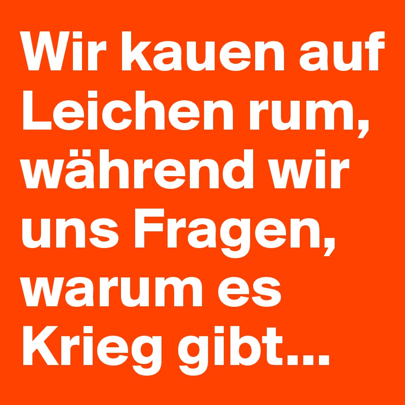 Wir kauen auf Leichen rum, während wir uns Fragen, warum es Krieg gibt...