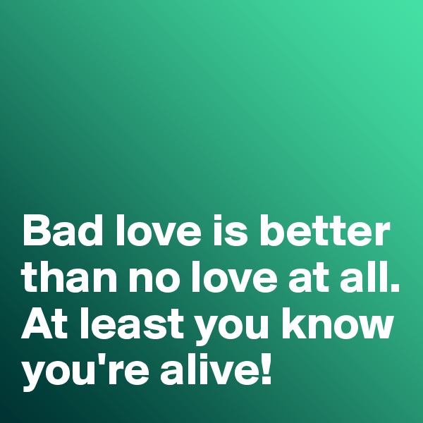 



Bad love is better than no love at all. 
At least you know you're alive!