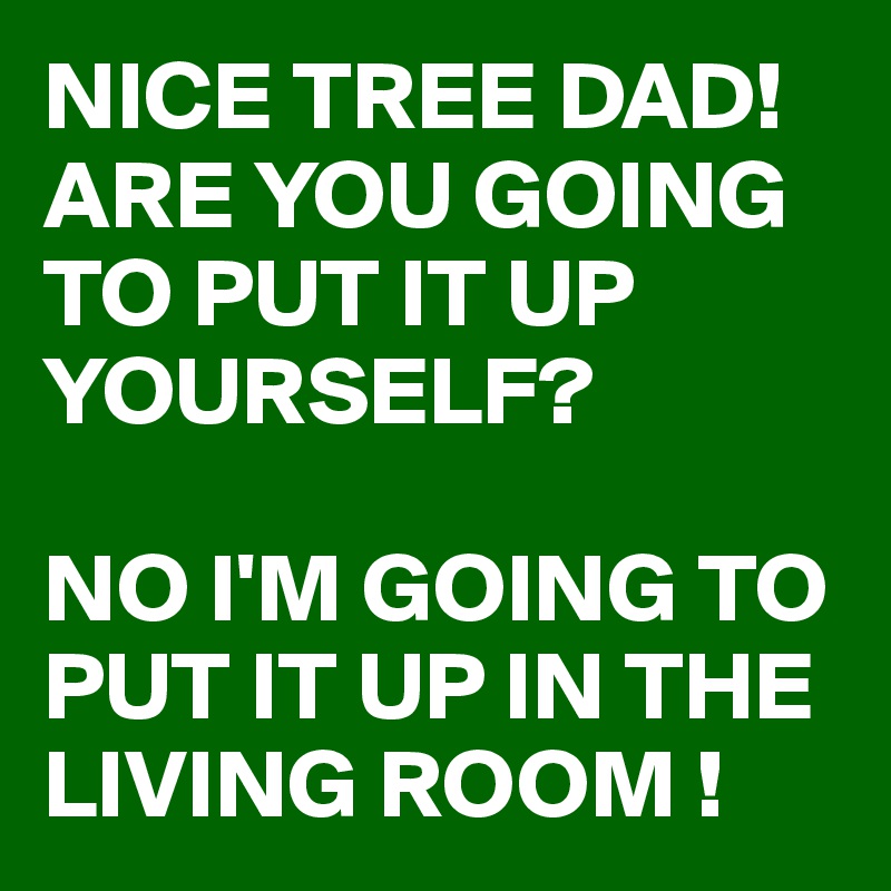 NICE TREE DAD! ARE YOU GOING TO PUT IT UP YOURSELF?

NO I'M GOING TO PUT IT UP IN THE LIVING ROOM !