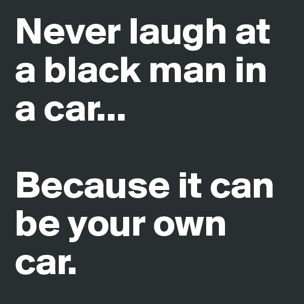 Never laugh at a black man in a car...

Because it can be your own car.