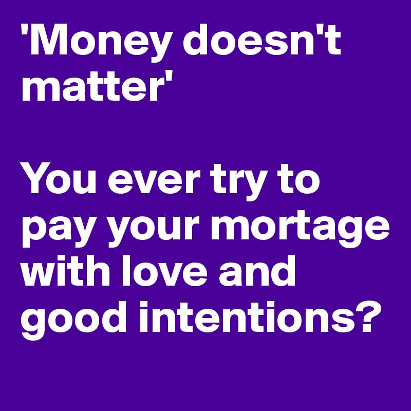 'Money doesn't matter'

You ever try to pay your mortage with love and good intentions?